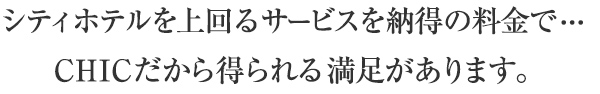 シティホテルを上回るサービスを納得の料金で・・・
CHICだから得られる満足があります。